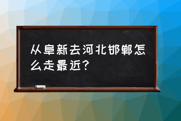 离阜新到哪儿最近 从阜新去河北邯郸怎么走最近？