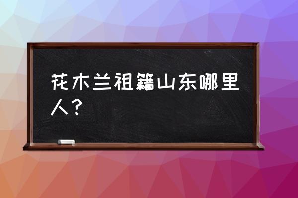 花木兰祖籍究竟在哪 花木兰祖籍山东哪里人？