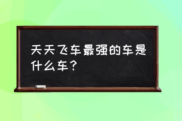 天天飞车什么车最快 天天飞车最强的车是什么车？