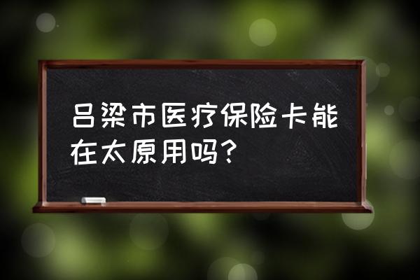 吕梁的社保卡在太原可以用吗 吕梁市医疗保险卡能在太原用吗？