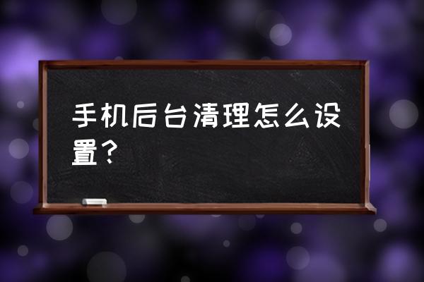 怎样管理手机后台 手机后台清理怎么设置？