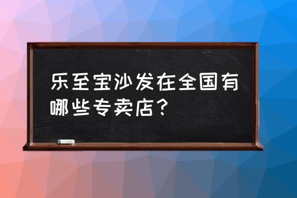 大连居然之家有乐至宝沙发吗 乐至宝沙发在全国有哪些专卖店？