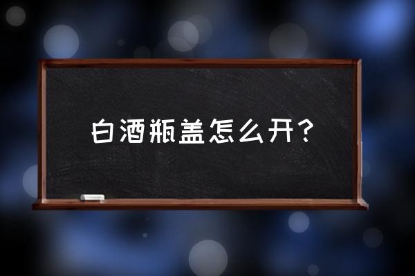 三白酒怎么打开 白酒瓶盖怎么开？