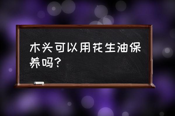 用花生油泡木头多长时间 木头可以用花生油保养吗？