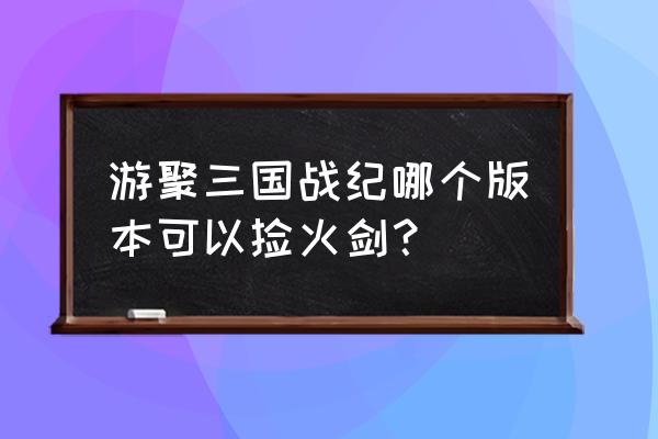 哪个版本三国战绩有火剑 游聚三国战纪哪个版本可以捡火剑？