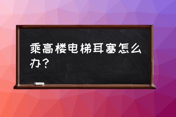 电梯很快是不是会造成耳朵堵 乘高楼电梯耳塞怎么办？