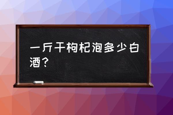 白酒一斤枸杞要放多少 一斤干枸杞泡多少白酒？