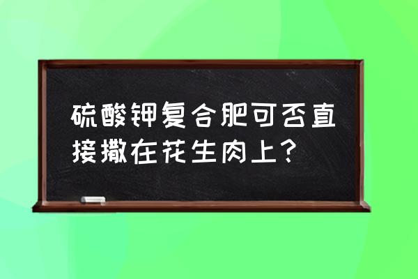 适合花生的复合肥吗 硫酸钾复合肥可否直接撒在花生肉上？