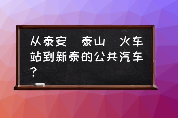 泰安到新泰的汽车通了吗 从泰安(泰山)火车站到新泰的公共汽车？