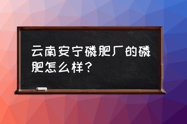 云南磷肥企业有多少家 云南安宁磷肥厂的磷肥怎么样？