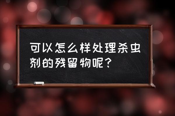 杀虫剂喷过怎么清理 可以怎么样处理杀虫剂的残留物呢？