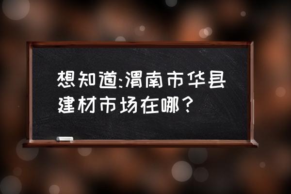 渭南哪里有卖建材市场 想知道:渭南市华县建材市场在哪？