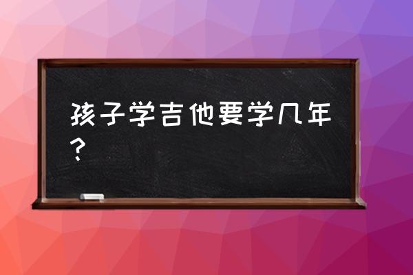 小学生学吉他要学几年 孩子学吉他要学几年？