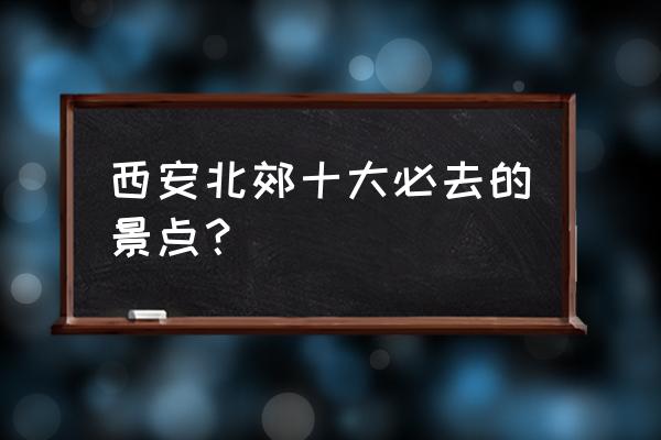 西安最旅游的地方有哪些地方 西安北郊十大必去的景点？