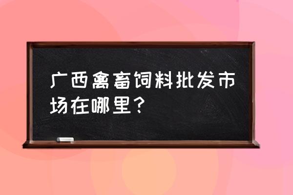 广西的饲料市场怎么样 广西禽畜饲料批发市场在哪里？