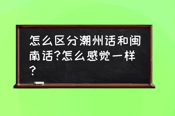 潮州是不是说福建话 怎么区分潮州话和闽南话?怎么感觉一样？