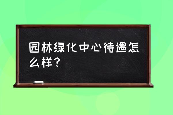 大连市风景园林处待遇怎么样 园林绿化中心待遇怎么样？