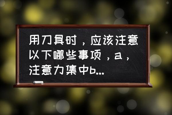 如何安全使用刀具教案 用刀具时，应该注意以下哪些事项，a，注意力集中b，不用刀具比划，打闹c，刀具暂？