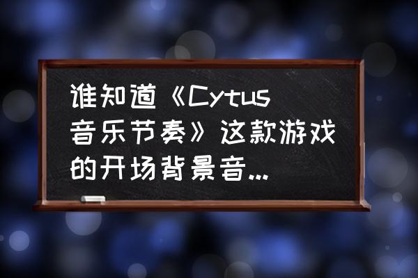 玩开始和停止游戏的音乐有哪些 谁知道《Cytus音乐节奏》这款游戏的开场背景音乐？求大神告知？