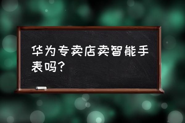 遵义哪里卖华为手表 华为专卖店卖智能手表吗？