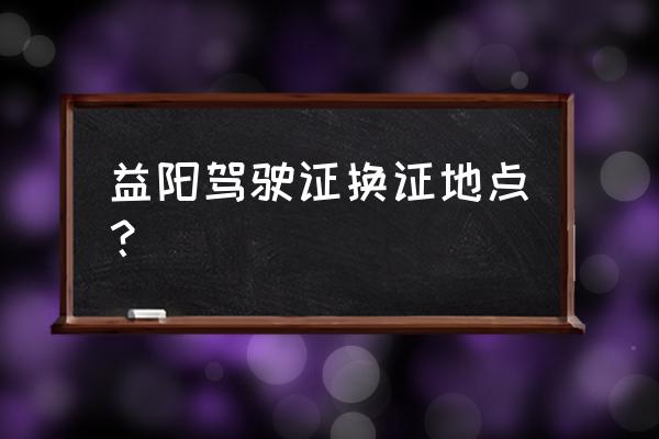 从益阳桥北坐什么车到车管所 益阳驾驶证换证地点？