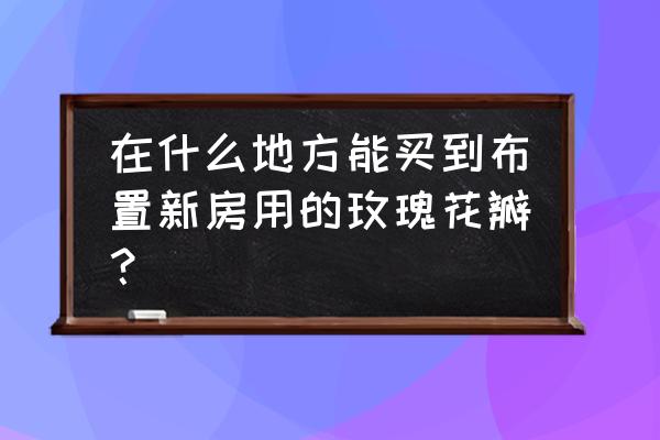 塑料玫瑰花瓣哪里有卖 在什么地方能买到布置新房用的玫瑰花瓣？