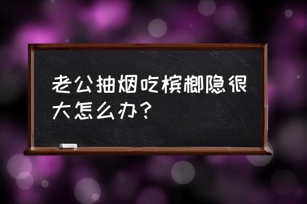 吃槟榔再抽烟好不好 老公抽烟吃槟榔隐很大怎么办？