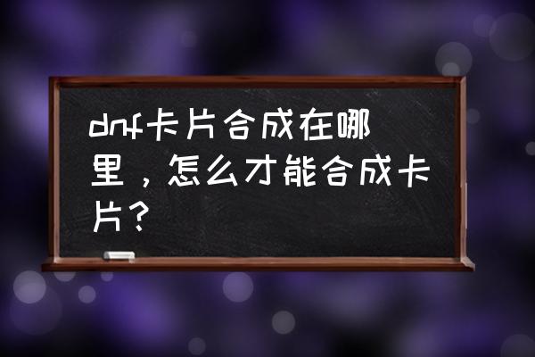 dnf白银卡片合成器能用几次 dnf卡片合成在哪里，怎么才能合成卡片？