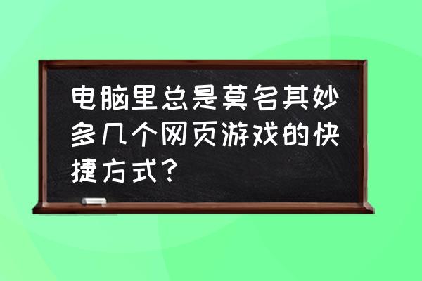 如何删除网页游戏快捷 电脑里总是莫名其妙多几个网页游戏的快捷方式？