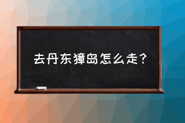 丹东獐岛客运站属于哪个区 去丹东獐岛怎么走？