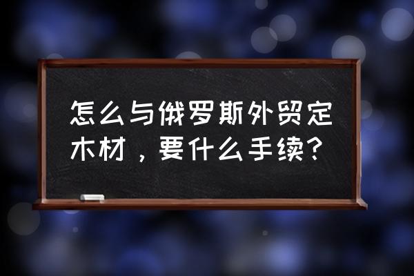 俄罗斯进口木材怎么运作 怎么与俄罗斯外贸定木材，要什么手续？