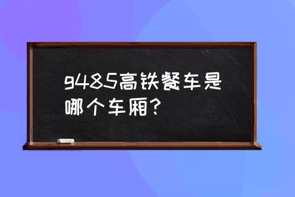 北京西站到鹰潭几检票口 g485高铁餐车是哪个车厢？