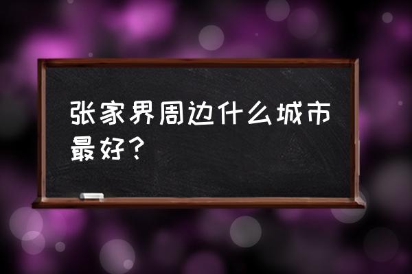 张家界周边城市有哪些特点 张家界周边什么城市最好？