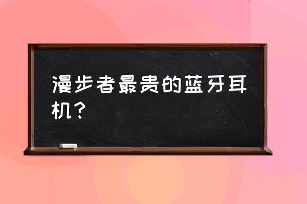 最贵耳机是什么牌子 漫步者最贵的蓝牙耳机？