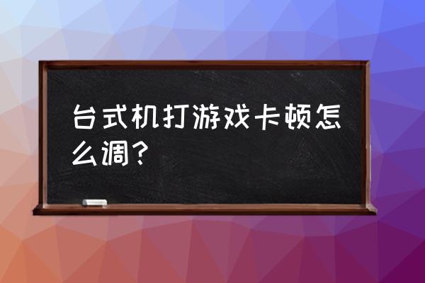 台式电脑打游戏卡怎么解决 台式机打游戏卡顿怎么调？