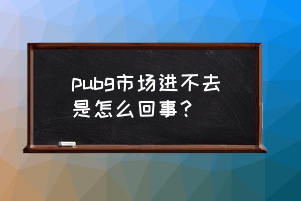 我绝地求生商店怎么打不开 pubg市场进不去是怎么回事？