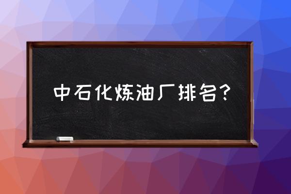 大连中石化的油是哪里生产 中石化炼油厂排名？