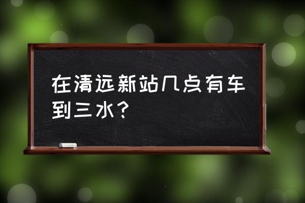 清远至三水班车途经哪些地方 在清远新站几点有车到三水？