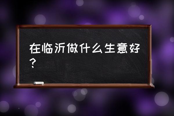 临沂市场什么生意空缺 在临沂做什么生意好？