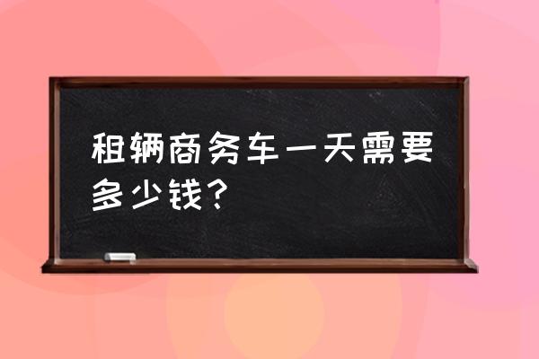 租商务车需要多少钱一天 租辆商务车一天需要多少钱？