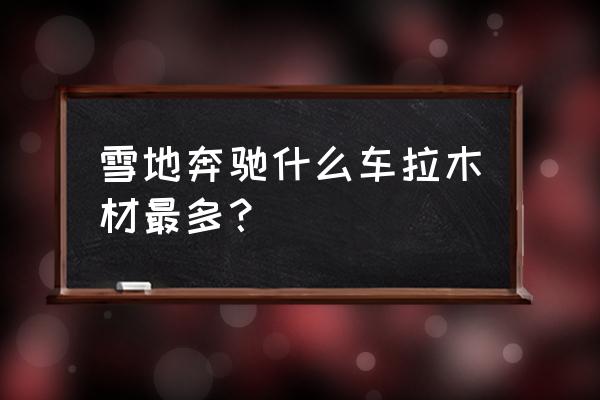 拉木材的车叫什么名字 雪地奔驰什么车拉木材最多？