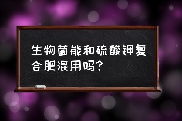 有机生物菌肥能和复合肥一起上吗 生物菌能和硫酸钾复合肥混用吗？