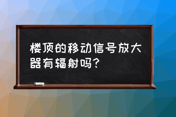 移动信号放大器存在辐射危害吗 楼顶的移动信号放大器有辐射吗？