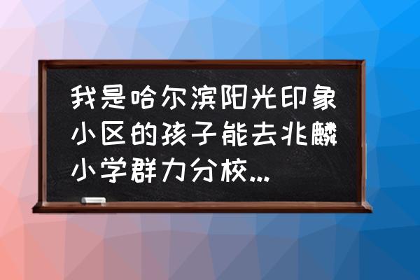 哈尔滨阳光印象楼盘质量怎样 我是哈尔滨阳光印象小区的孩子能去兆麟小学群力分校上学吗？