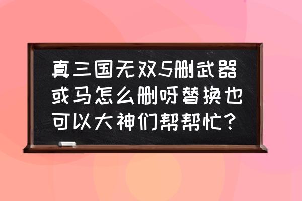 真三国无双5武器满了怎么删除 真三国无双5删武器或马怎么删呀替换也可以大神们帮帮忙？