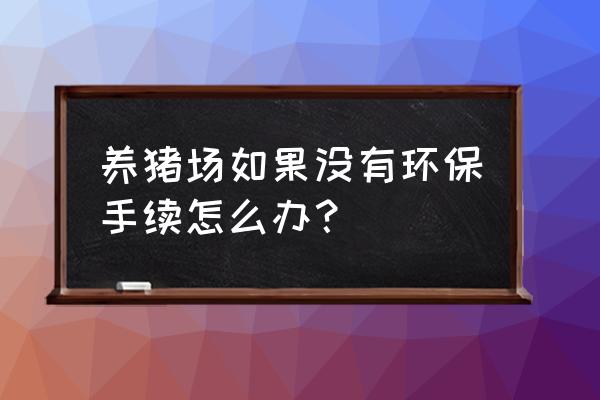 养殖场怎么办环保证 养猪场如果没有环保手续怎么办？