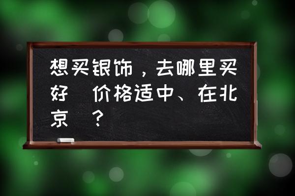 北京批发银饰哪最便宜 想买银饰，去哪里买好(价格适中、在北京)？