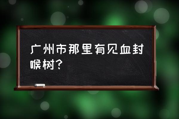 华南植物园见血封喉在什么位置 广州市那里有见血封喉树？