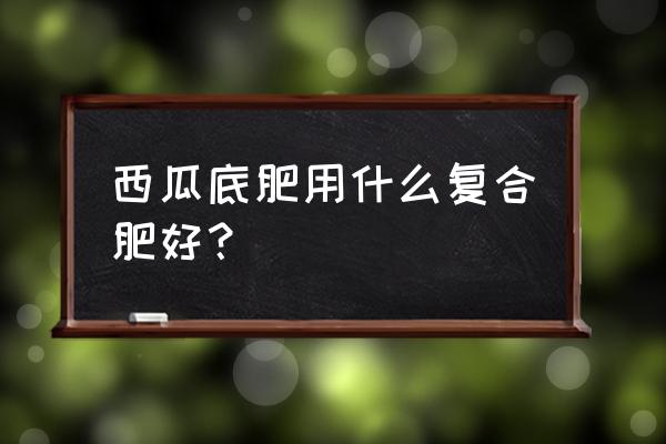 什么复合肥种西瓜最好 西瓜底肥用什么复合肥好？