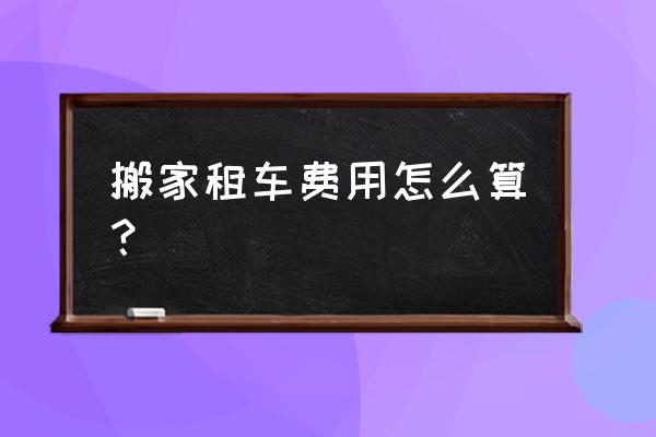 搬家租车莆田至梧塘沁后多少钱 搬家租车费用怎么算？